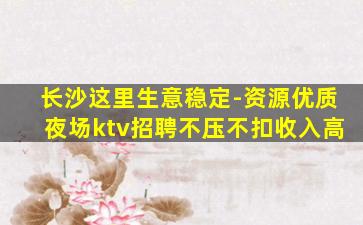 长沙这里生意稳定-资源优质夜场ktv招聘不压不扣收入高